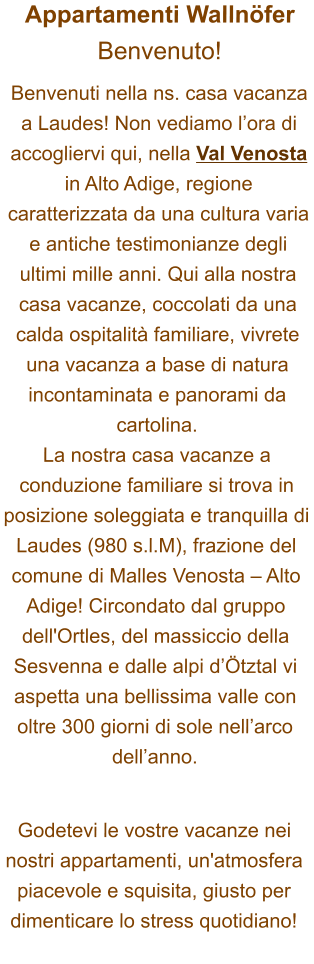 Appartamenti WallnöferBenvenuto! Benvenuti nella ns. casa vacanza a Laudes! Non vediamo l’ora di accogliervi qui, nella Val Venosta in Alto Adige, regione caratterizzata da una cultura varia e antiche testimonianze degli ultimi mille anni. Qui alla nostra casa vacanze, coccolati da una calda ospitalità familiare, vivrete una vacanza a base di natura incontaminata e panorami da cartolina. La nostra casa vacanze a conduzione familiare si trova in posizione soleggiata e tranquilla di Laudes (980 s.l.M), frazione del comune di Malles Venosta – Alto Adige! Circondato dal gruppo dell'Ortles, del massiccio della Sesvenna e dalle alpi d’Ötztal vi aspetta una bellissima valle con oltre 300 giorni di sole nell’arco dell’anno.  Godetevi le vostre vacanze nei nostri appartamenti, un'atmosfera piacevole e squisita, giusto per dimenticare lo stress quotidiano!